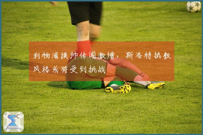 利物浦换帅传闻激增,斯洛特执教风格或将受到挑战